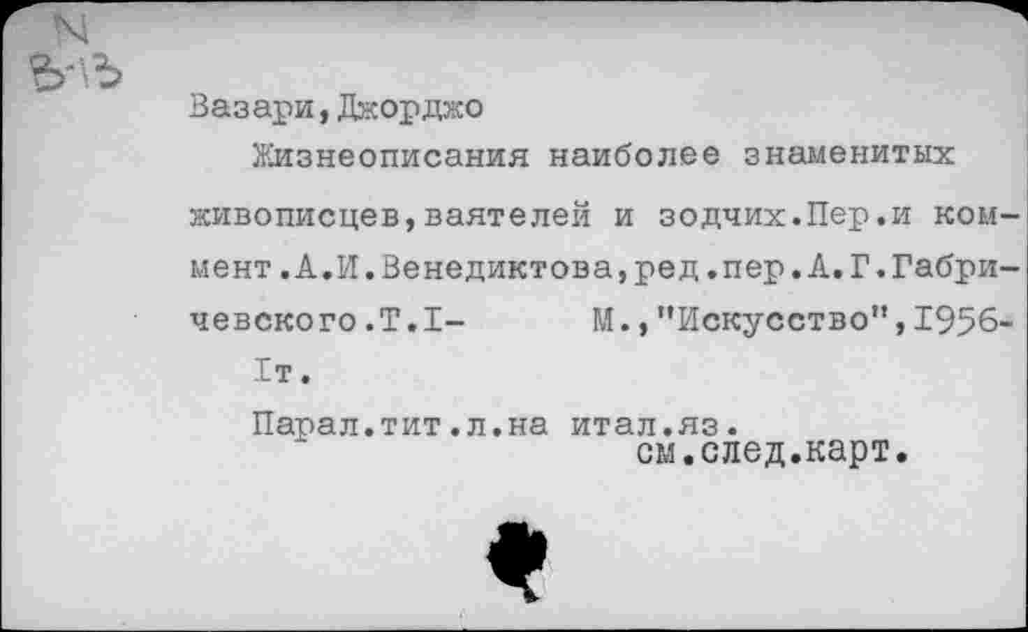 ﻿Вазари,Джорджо
Жизнеописания наиболее знаменитых
живописцев,ваятелей и зодчих.Пер.и коммент .А.И.Венедиктова,ред.пер.А.Г.Габричевского .Т.1- М.,"Искусство",1956-1т.
Парал.тит.л.на итал.яз.
см.след.карт.
*